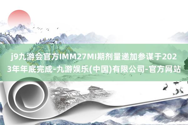 j9九游会官方IMM27MI期剂量递加参谋于2023年年底完成-九游娱乐(中国)有限公司-官方网站