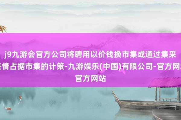 j9九游会官方公司将聘用以价钱换市集或通过集采表情占据市集的计策-九游娱乐(中国)有限公司-官方网站