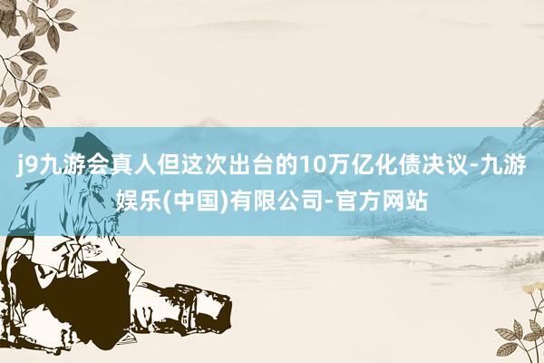 j9九游会真人但这次出台的10万亿化债决议-九游娱乐(中国)有限公司-官方网站