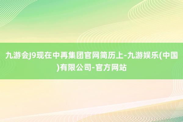 九游会J9现在中再集团官网简历上-九游娱乐(中国)有限公司-官方网站