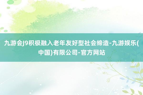 九游会J9积极融入老年友好型社会缔造-九游娱乐(中国)有限公司-官方网站