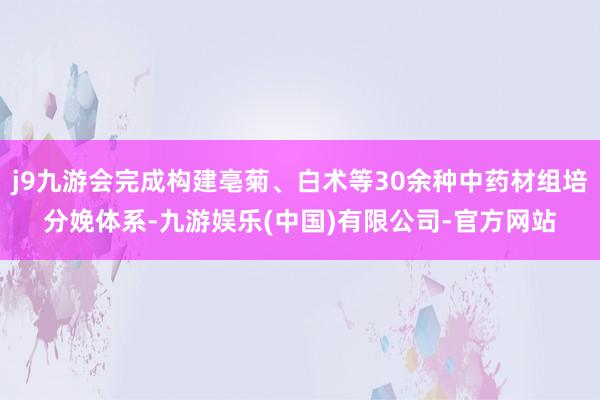 j9九游会完成构建亳菊、白术等30余种中药材组培分娩体系-九游娱乐(中国)有限公司-官方网站