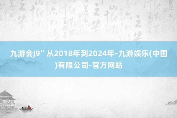 九游会J9”从2018年到2024年-九游娱乐(中国)有限公司-官方网站