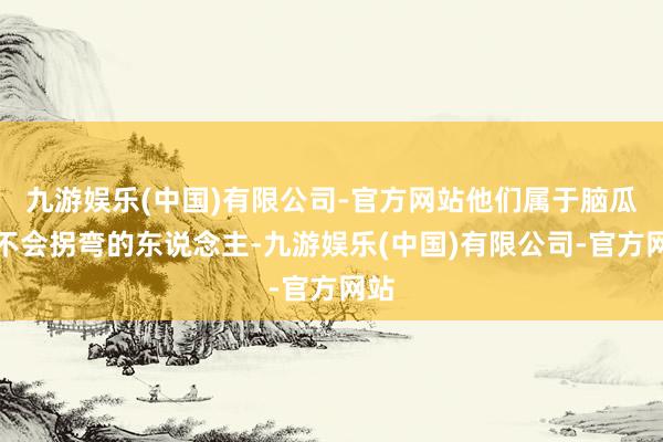 九游娱乐(中国)有限公司-官方网站他们属于脑瓜子不会拐弯的东说念主-九游娱乐(中国)有限公司-官方网站