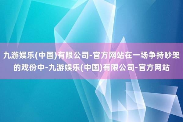 九游娱乐(中国)有限公司-官方网站在一场争持吵架的戏份中-九游娱乐(中国)有限公司-官方网站