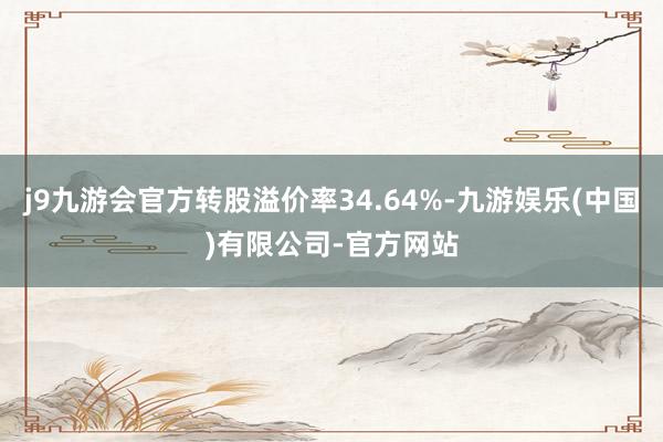 j9九游会官方转股溢价率34.64%-九游娱乐(中国)有限公司-官方网站