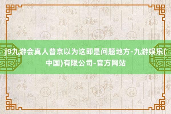 j9九游会真人普京以为这即是问题地方-九游娱乐(中国)有限公司-官方网站