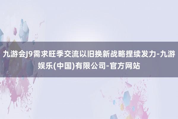 九游会J9需求旺季交流以旧换新战略捏续发力-九游娱乐(中国)有限公司-官方网站