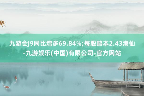 九游会J9同比增多69.84%;每股赔本2.43港仙-九游娱乐(中国)有限公司-官方网站