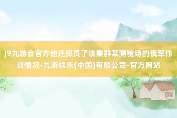 j9九游会官方他还探员了该集群某测验场的俄军作训情况-九游娱乐(中国)有限公司-官方网站