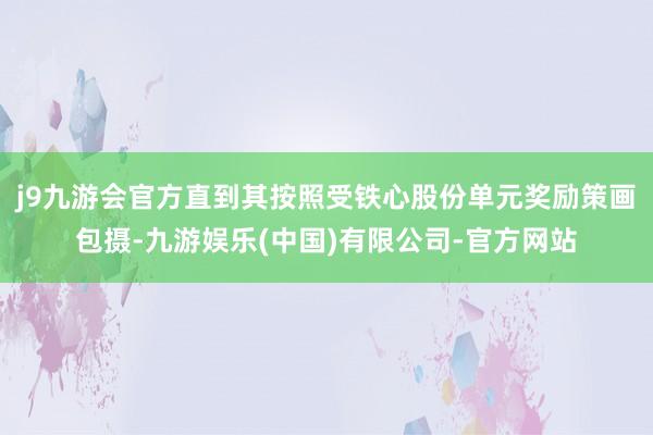 j9九游会官方直到其按照受铁心股份单元奖励策画包摄-九游娱乐(中国)有限公司-官方网站