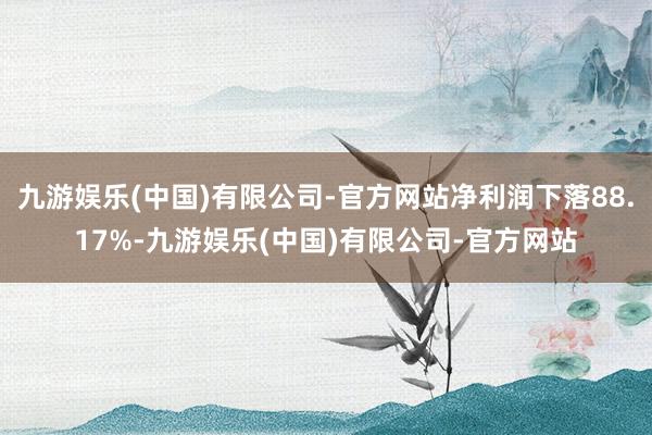 九游娱乐(中国)有限公司-官方网站净利润下落88.17%-九游娱乐(中国)有限公司-官方网站