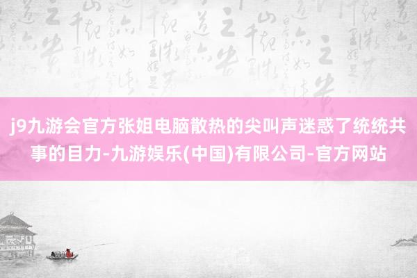 j9九游会官方张姐电脑散热的尖叫声迷惑了统统共事的目力-九游娱乐(中国)有限公司-官方网站