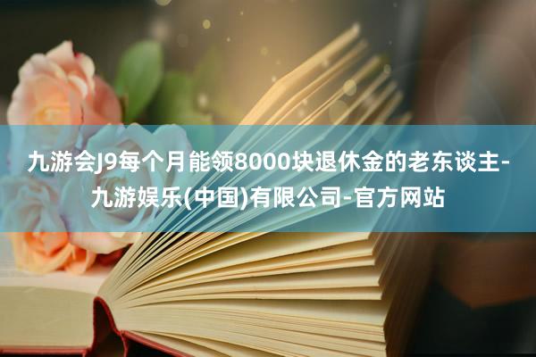 九游会J9每个月能领8000块退休金的老东谈主-九游娱乐(中国)有限公司-官方网站