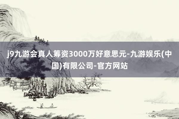 j9九游会真人筹资3000万好意思元-九游娱乐(中国)有限公司-官方网站