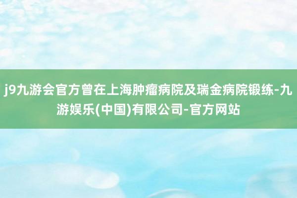 j9九游会官方曾在上海肿瘤病院及瑞金病院锻练-九游娱乐(中国)有限公司-官方网站