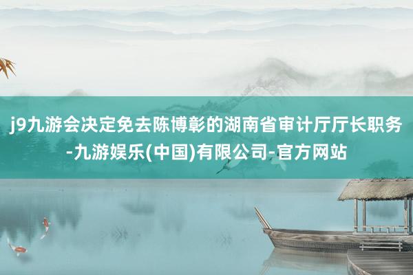 j9九游会决定免去陈博彰的湖南省审计厅厅长职务-九游娱乐(中国)有限公司-官方网站