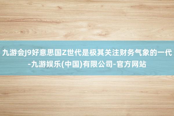 九游会J9好意思国Z世代是极其关注财务气象的一代-九游娱乐(中国)有限公司-官方网站