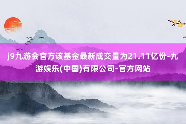 j9九游会官方该基金最新成交量为21.11亿份-九游娱乐(中国)有限公司-官方网站