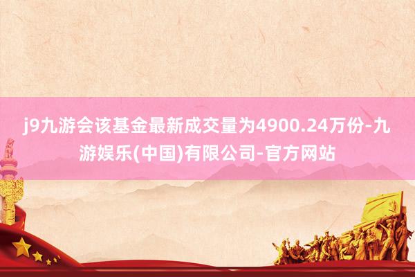 j9九游会该基金最新成交量为4900.24万份-九游娱乐(中国)有限公司-官方网站