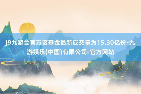 j9九游会官方该基金最新成交量为15.30亿份-九游娱乐(中国)有限公司-官方网站