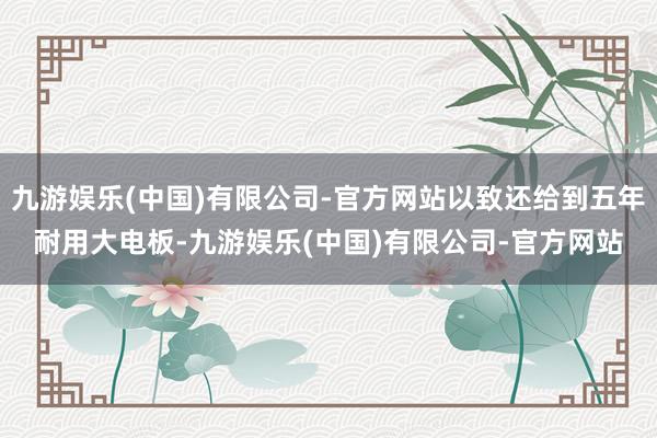 九游娱乐(中国)有限公司-官方网站以致还给到五年耐用大电板-九游娱乐(中国)有限公司-官方网站