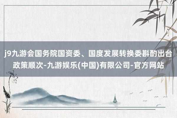 j9九游会国务院国资委、国度发展转换委斟酌出台政策顺次-九游娱乐(中国)有限公司-官方网站