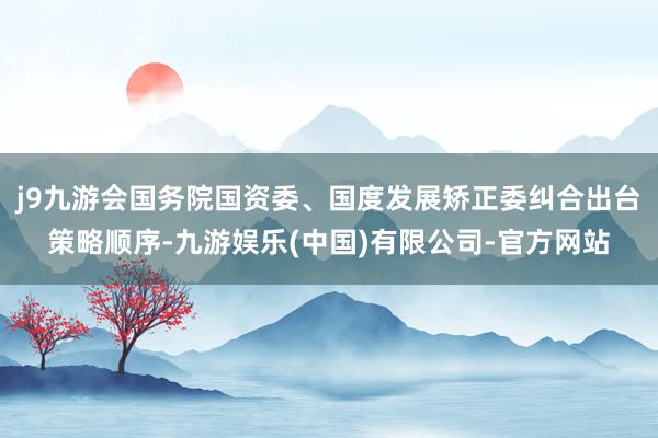 j9九游会国务院国资委、国度发展矫正委纠合出台策略顺序-九游娱乐(中国)有限公司-官方网站