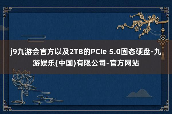 j9九游会官方以及2TB的PCIe 5.0固态硬盘-九游娱乐(中国)有限公司-官方网站