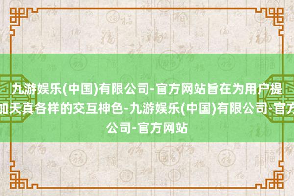 九游娱乐(中国)有限公司-官方网站旨在为用户提供愈加天真各样的交互神色-九游娱乐(中国)有限公司-官方网站