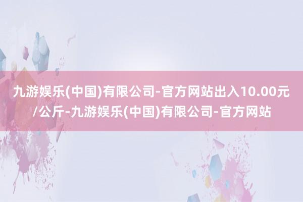 九游娱乐(中国)有限公司-官方网站出入10.00元/公斤-九游娱乐(中国)有限公司-官方网站