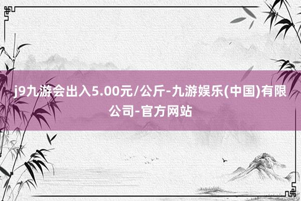 j9九游会出入5.00元/公斤-九游娱乐(中国)有限公司-官方网站