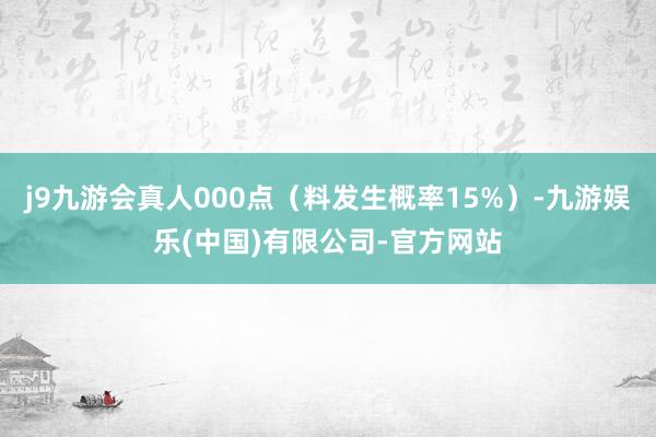 j9九游会真人000点（料发生概率15%）-九游娱乐(中国)有限公司-官方网站