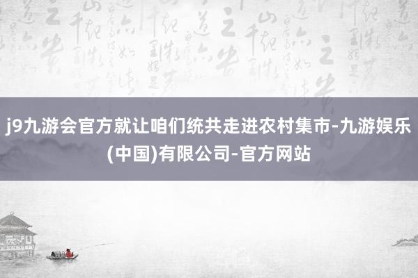 j9九游会官方就让咱们统共走进农村集市-九游娱乐(中国)有限公司-官方网站