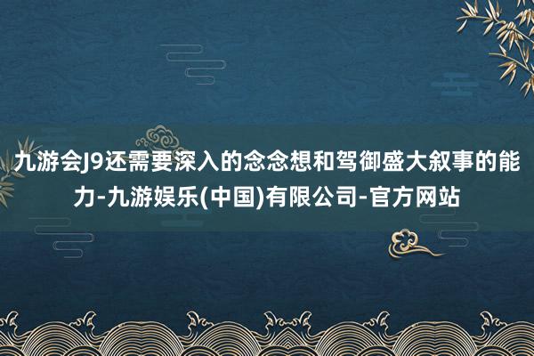 九游会J9还需要深入的念念想和驾御盛大叙事的能力-九游娱乐(中国)有限公司-官方网站