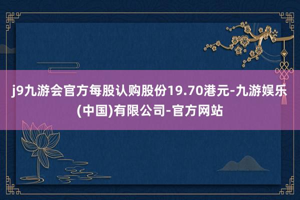 j9九游会官方每股认购股份19.70港元-九游娱乐(中国)有限公司-官方网站