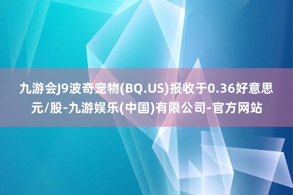 九游会J9波奇宠物(BQ.US)报收于0.36好意思元/股-九游娱乐(中国)有限公司-官方网站