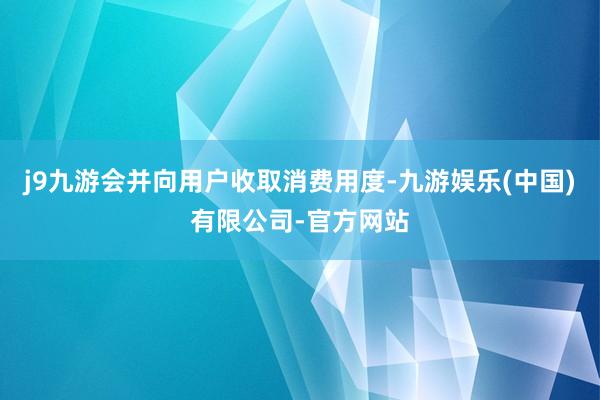 j9九游会并向用户收取消费用度-九游娱乐(中国)有限公司-官方网站