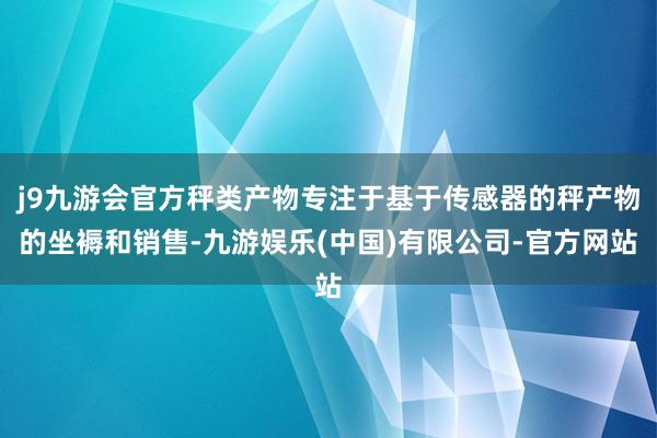 j9九游会官方秤类产物专注于基于传感器的秤产物的坐褥和销售-九游娱乐(中国)有限公司-官方网站