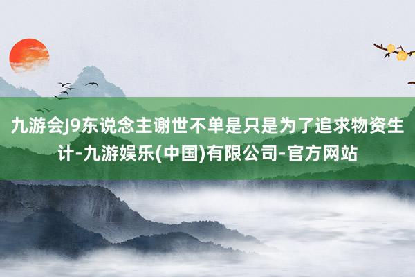 九游会J9东说念主谢世不单是只是为了追求物资生计-九游娱乐(中国)有限公司-官方网站