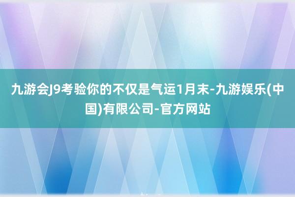 九游会J9考验你的不仅是气运1月末-九游娱乐(中国)有限公司-官方网站