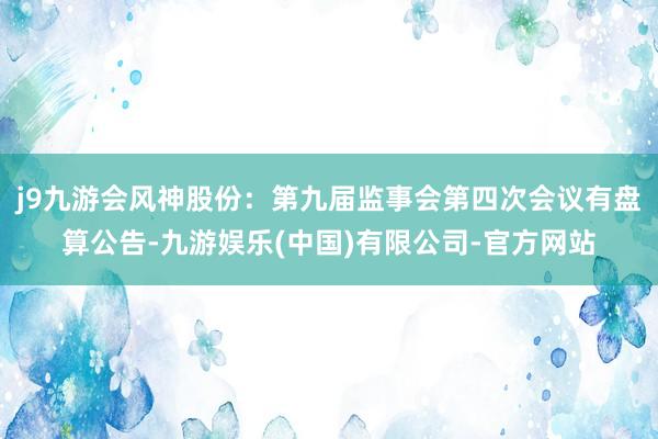 j9九游会风神股份：第九届监事会第四次会议有盘算公告-九游娱乐(中国)有限公司-官方网站