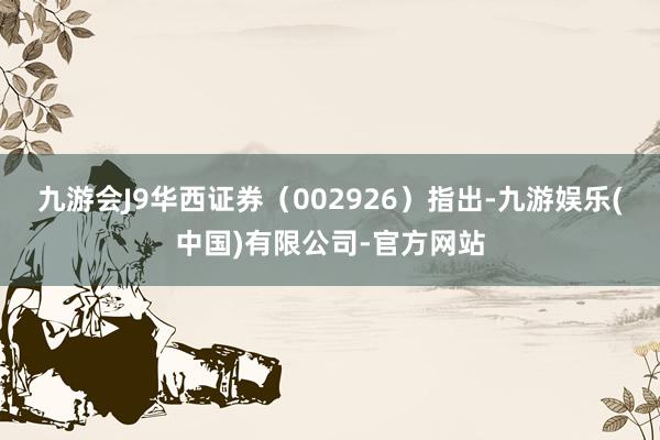 九游会J9华西证券（002926）指出-九游娱乐(中国)有限公司-官方网站