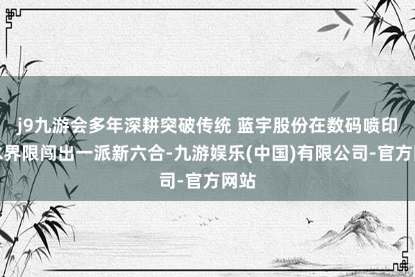 j9九游会多年深耕突破传统 蓝宇股份在数码喷印墨水界限闯出一派新六合-九游娱乐(中国)有限公司-官方网站