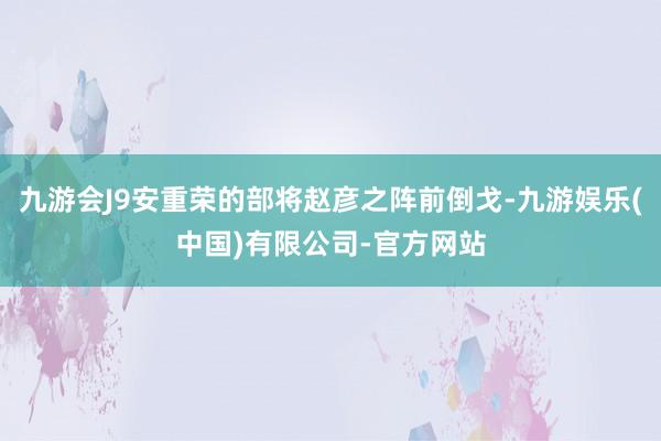 九游会J9安重荣的部将赵彦之阵前倒戈-九游娱乐(中国)有限公司-官方网站