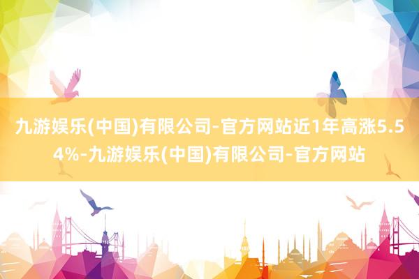 九游娱乐(中国)有限公司-官方网站近1年高涨5.54%-九游娱乐(中国)有限公司-官方网站