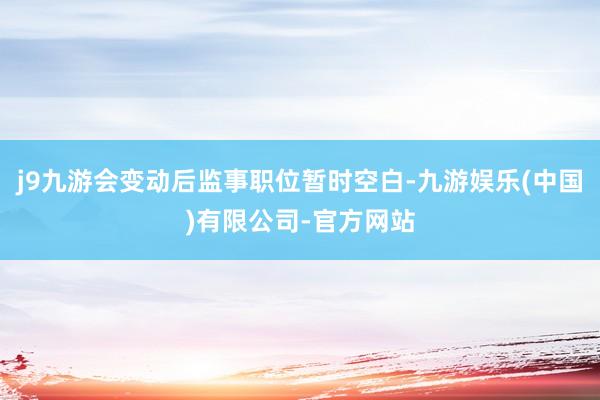 j9九游会变动后监事职位暂时空白-九游娱乐(中国)有限公司-官方网站