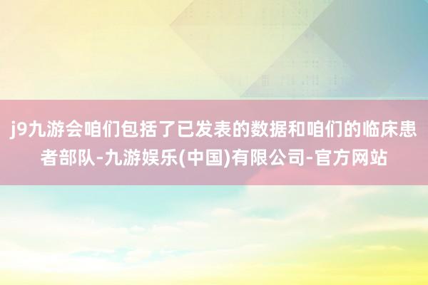 j9九游会咱们包括了已发表的数据和咱们的临床患者部队-九游娱乐(中国)有限公司-官方网站