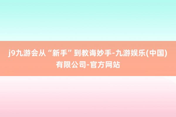 j9九游会从“新手”到教诲妙手-九游娱乐(中国)有限公司-官方网站