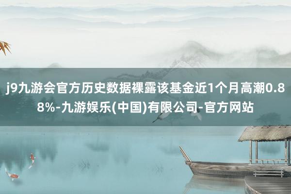 j9九游会官方历史数据裸露该基金近1个月高潮0.88%-九游娱乐(中国)有限公司-官方网站